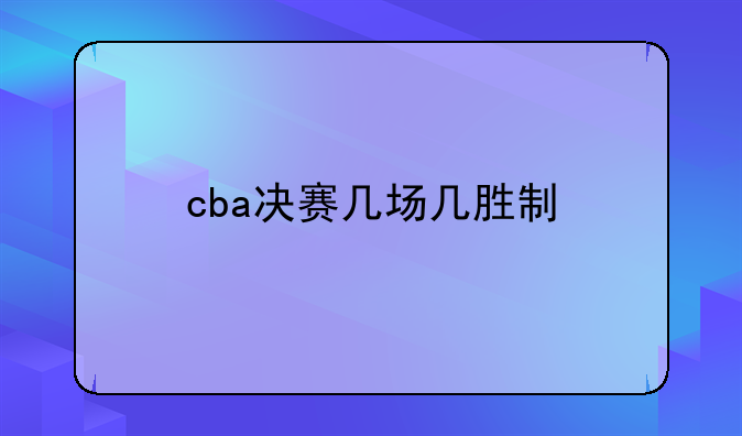 2022-2023赛季CBA总决赛赛制解析：7场4胜制详解与历史变迁